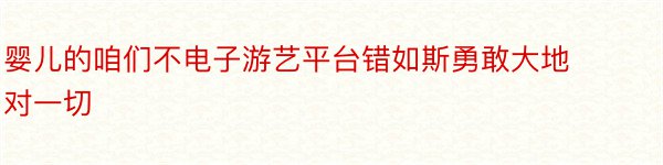 婴儿的咱们不电子游艺平台错如斯勇敢大地对一切