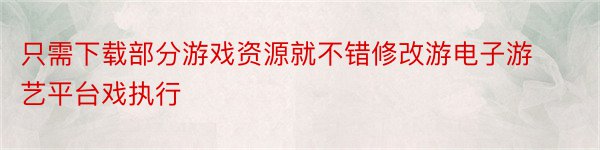 只需下载部分游戏资源就不错修改游电子游艺平台戏执行