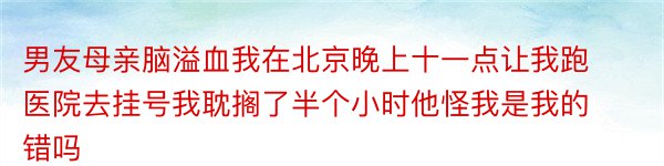 男友母亲脑溢血我在北京晚上十一点让我跑医院去挂号我耽搁了半个小时他怪我是我的错吗