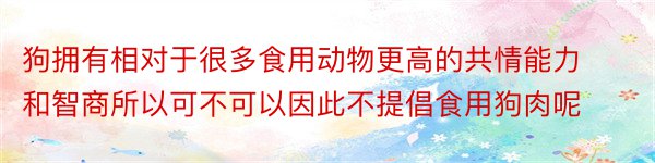 狗拥有相对于很多食用动物更高的共情能力和智商所以可不可以因此不提倡食用狗肉呢