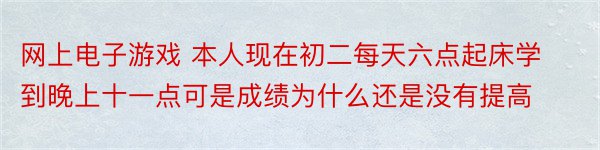 网上电子游戏 本人现在初二每天六点起床学到晚上十一点可是成绩为什么还是没有提高