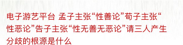 电子游艺平台 孟子主张“性善论”荀子主张“性恶论”告子主张“性无善无恶论”请三人产生分歧的根源是什么