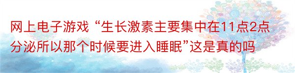 网上电子游戏 “生长激素主要集中在11点2点分泌所以那个时候要进入睡眠”这是真的吗