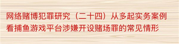 网络赌博犯罪研究（二十四）从多起实务案例看捕鱼游戏平台涉嫌开设赌场罪的常见情形