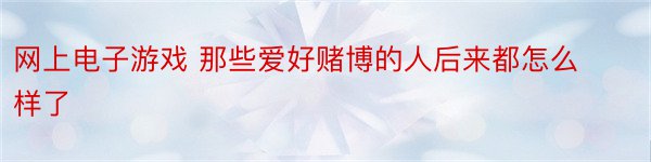 网上电子游戏 那些爱好赌博的人后来都怎么样了