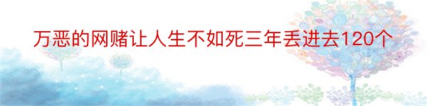 万恶的网赌让人生不如死三年丢进去120个