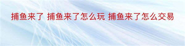 捕鱼来了 捕鱼来了怎么玩 捕鱼来了怎么交易