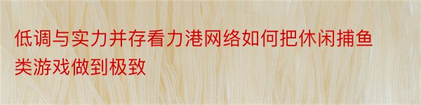 低调与实力并存看力港网络如何把休闲捕鱼类游戏做到极致