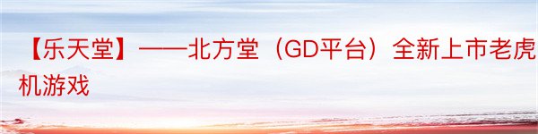 【乐天堂】——北方堂（GD平台）全新上市老虎机游戏