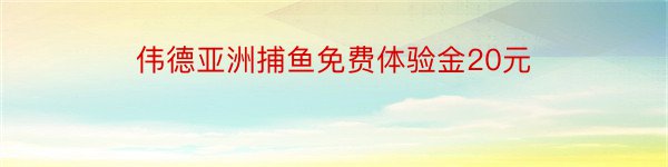 伟德亚洲捕鱼免费体验金20元