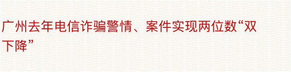 广州去年电信诈骗警情、案件实现两位数“双下降”