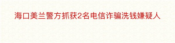 海口美兰警方抓获2名电信诈骗洗钱嫌疑人