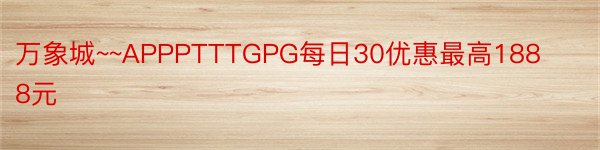 万象城~~APPPTTTGPG每日30优惠最高1888元