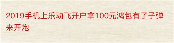 2019手机上乐动飞开户拿100元鸿包有了子弹来开炮